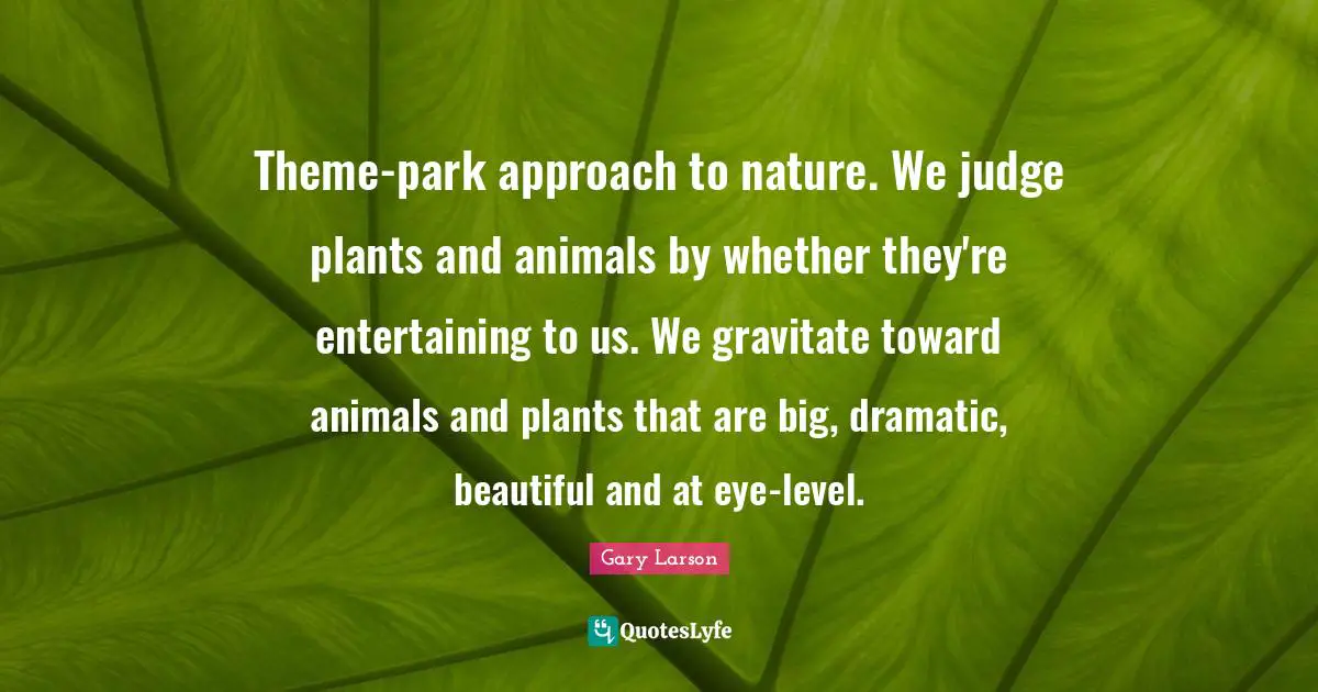 Gary Larson Quotes: "Theme-park approach to nature. We judge plants and animals by whether they're entertaining to us. We gravitate toward animals and plants that are big, dramatic, beautiful and at eye-level."