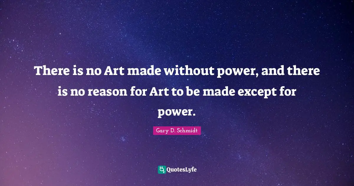 There is no Art made without power, and there is no reason for Art to be made except for power.