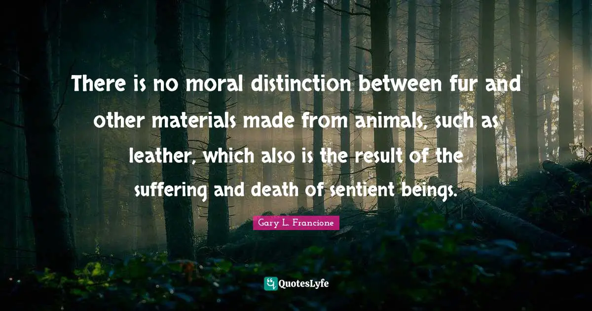 Suffering And Death Quotes: "There is no moral distinction between fur and other materials made from animals, such as leather, which also is the result of the suffering and death of sentient beings."