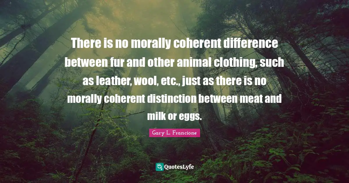 There is no morally coherent difference between fur and other animal clothing, such as leather, wool, etc., just as there is no morally coherent distinction between meat and milk or eggs.