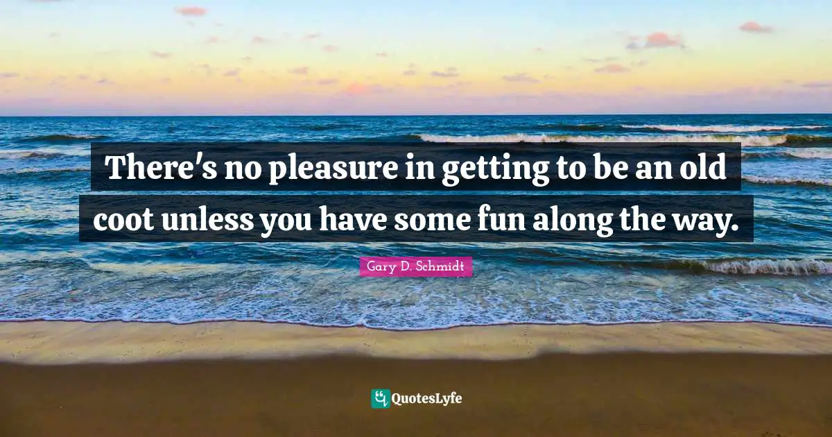 There's no pleasure in getting to be an old coot unless you have some fun along the way.