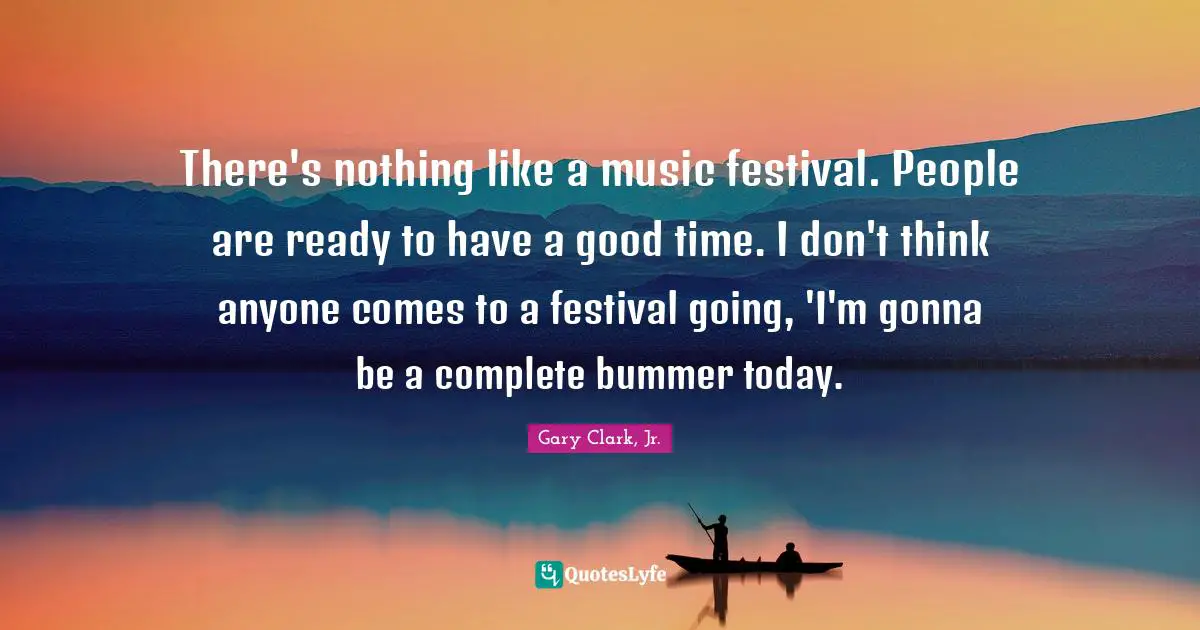 There's nothing like a music festival. People are ready to have a good time. I don't think anyone comes to a festival going, 'I'm gonna be a complete bummer today.