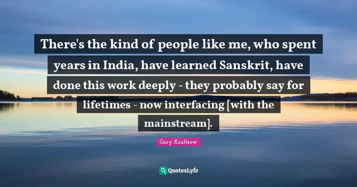 There's the kind of people like me, who spent years in India, have learned Sanskrit, have done this work deeply - they probably say for lifetimes - now interfacing [with the mainstream].
