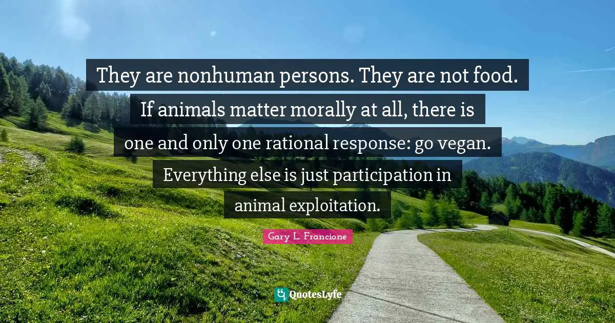 They are nonhuman persons. They are not food. If animals matter morally at all, there is one and only one rational response: go vegan. Everything else is just participation in animal exploitation.