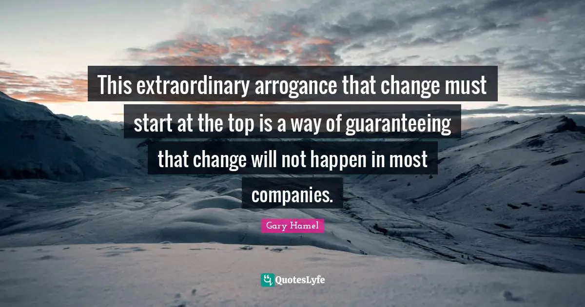 Gary Hamel Quotes: "This extraordinary arrogance that change must start at the top is a way of guaranteeing that change will not happen in most companies."