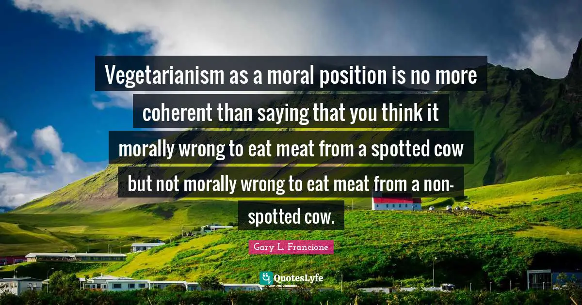 Vegetarianism as a moral position is no more coherent than saying that you think it morally wrong to eat meat from a spotted cow but not morally wrong to eat meat from a non-spotted cow.