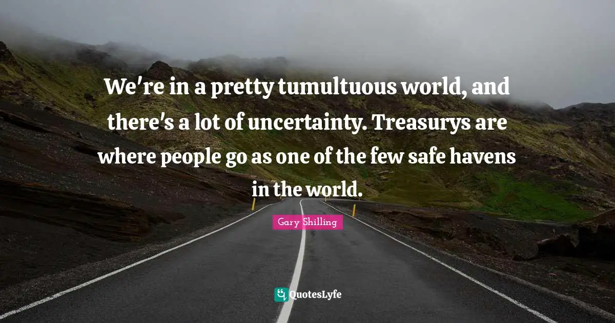 We're in a pretty tumultuous world, and there's a lot of uncertainty. Treasurys are where people go as one of the few safe havens in the world.