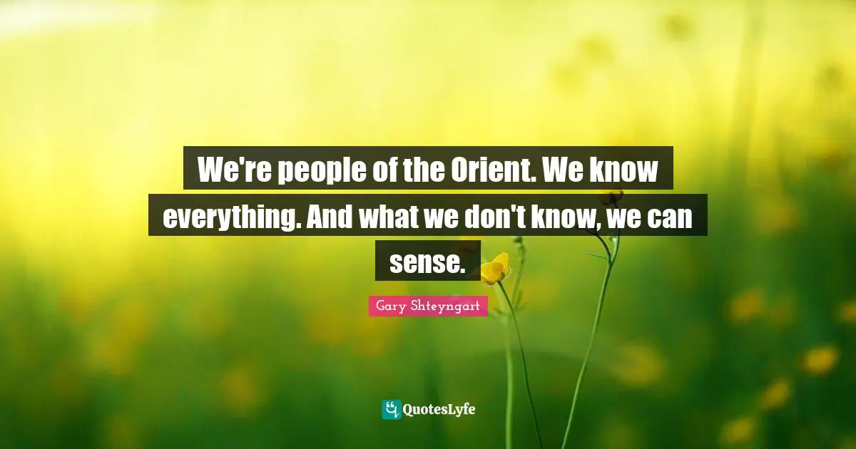 We're people of the Orient. We know everything. And what we don't know, we can sense.