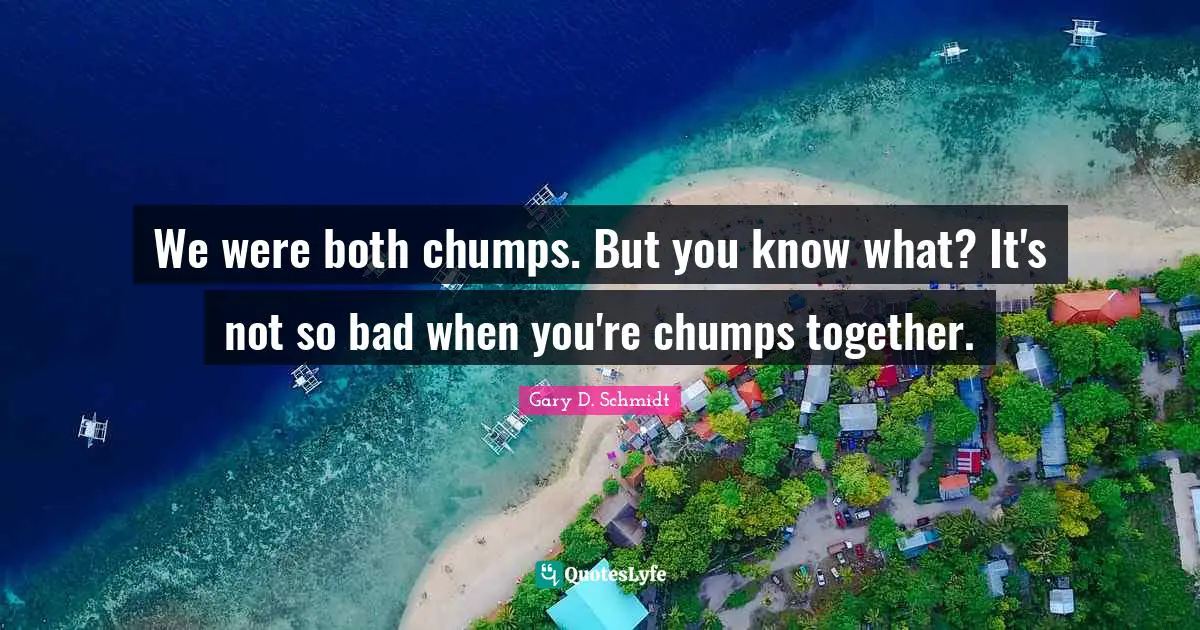 We were both chumps. But you know what? It's not so bad when you're chumps together.