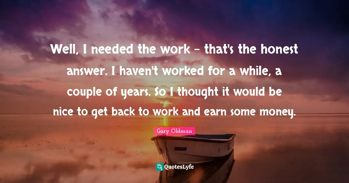 Well, I needed the work - that's the honest answer. I haven't worked for a while, a couple of years. So I thought it would be nice to get back to work and earn some money.