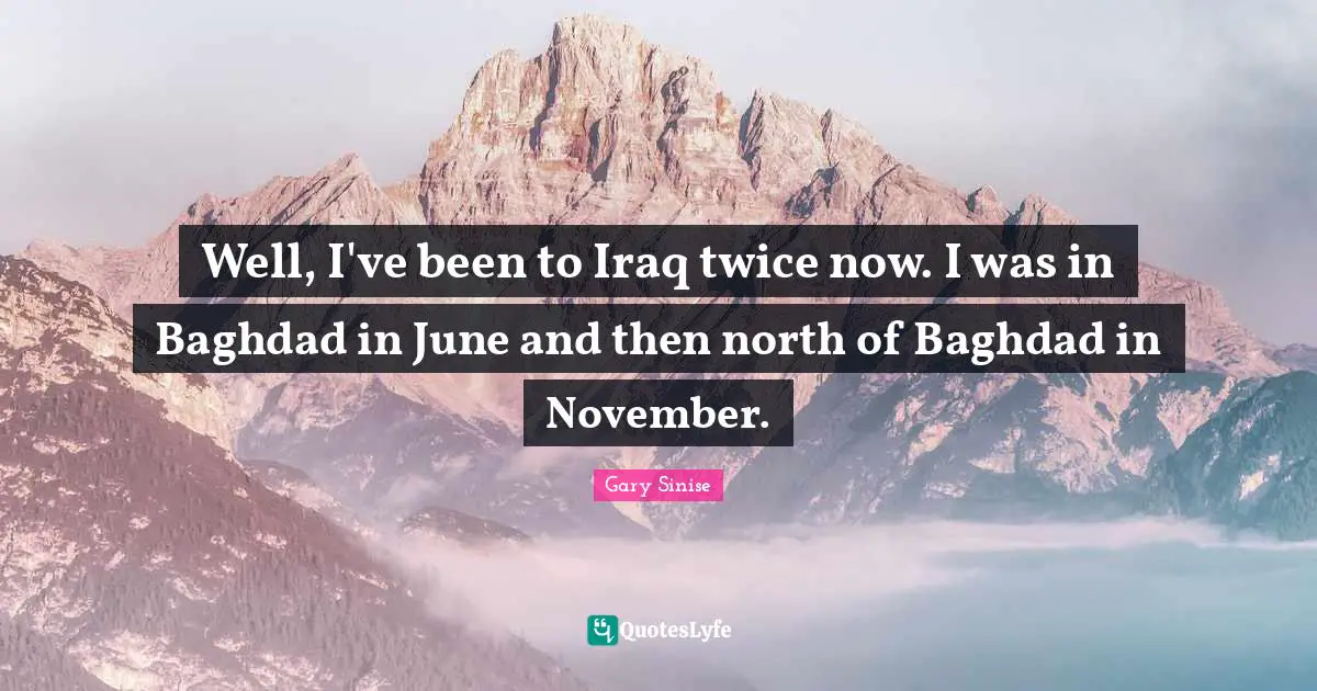 Well, I've been to Iraq twice now. I was in Baghdad in June and then north of Baghdad in November.