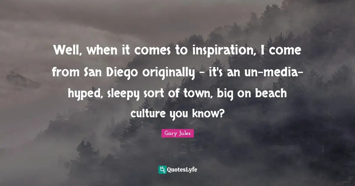 Well, when it comes to inspiration, I come from San Diego originally - it's an un-media-hyped, sleepy sort of town, big on beach culture you know?