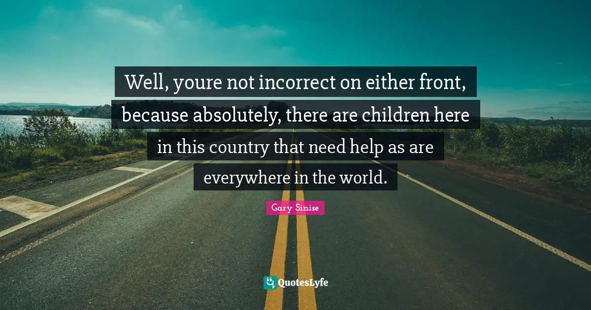 Well, youre not incorrect on either front, because absolutely, there are children here in this country that need help as are everywhere in the world.