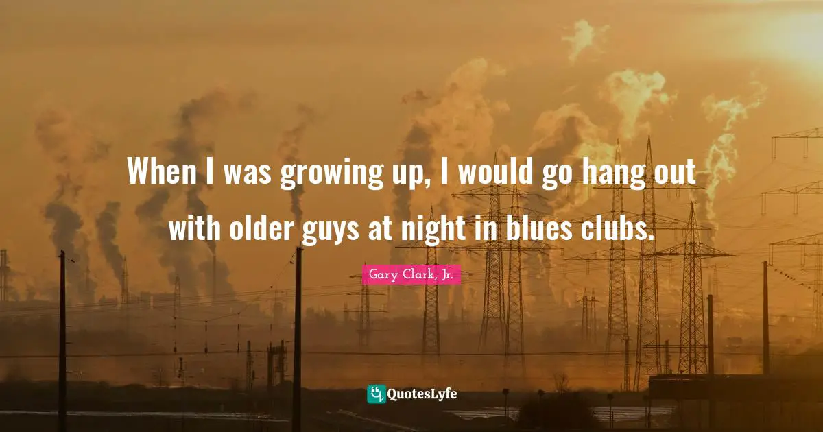 When I was growing up, I would go hang out with older guys at night in blues clubs.