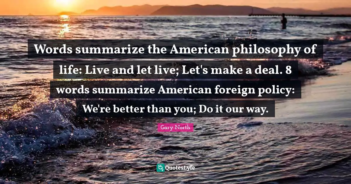 Live And Let Live Quotes: "Words summarize the American philosophy of life: Live and let live; Let's make a deal. 8 words summarize American foreign policy: We're better than you; Do it our way."