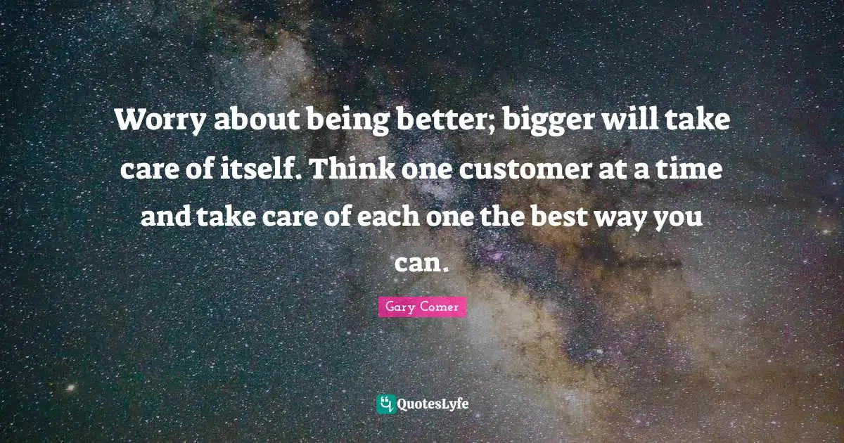 Worry about being better; bigger will take care of itself. Think one customer at a time and take care of each one the best way you can.