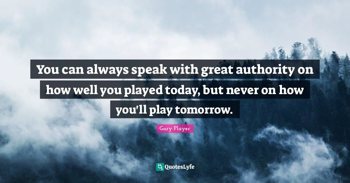 You can always speak with great authority on how well you played today, but never on how you'll play tomorrow.