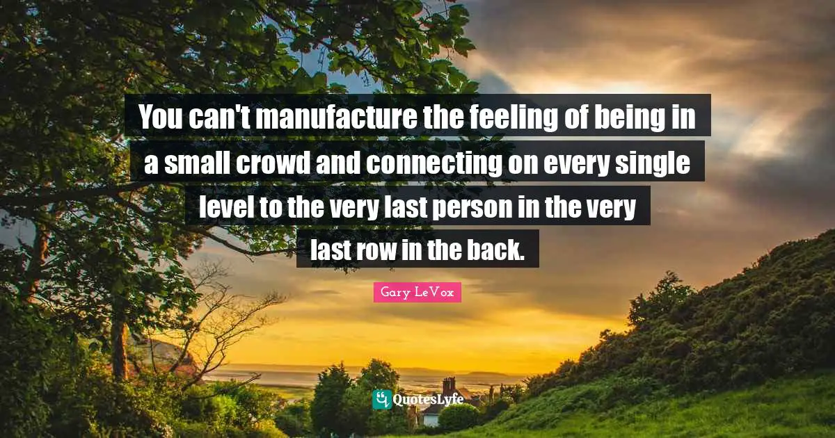 You can't manufacture the feeling of being in a small crowd and connecting on every single level to the very last person in the very last row in the back.