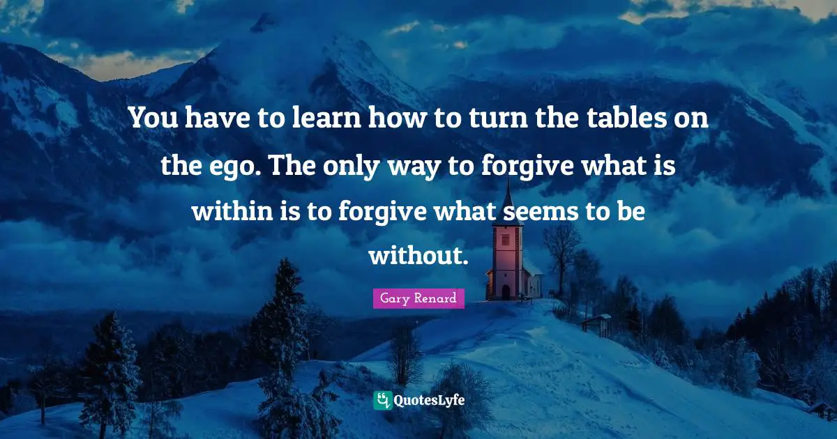 You have to learn how to turn the tables on the ego. The only way to forgive what is within is to forgive what seems to be without.