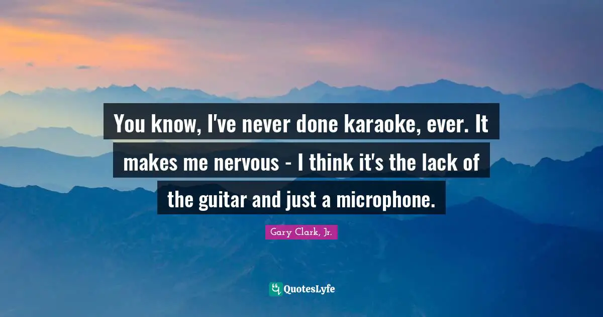 You know, I've never done karaoke, ever. It makes me nervous - I think it's the lack of the guitar and just a microphone.