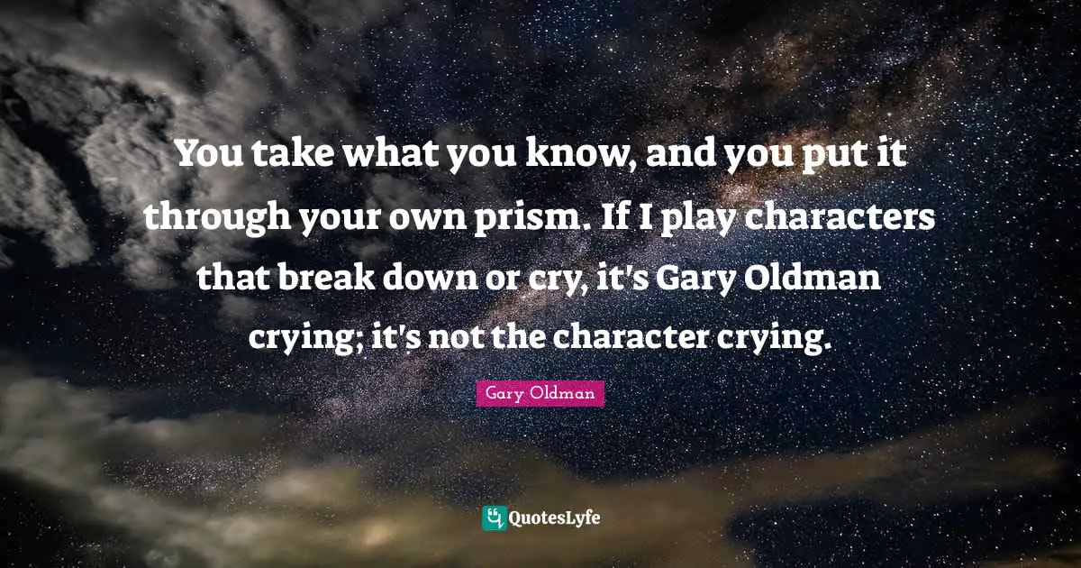 You take what you know, and you put it through your own prism. If I play characters that break down or cry, it's Gary Oldman crying; it's not the character crying.