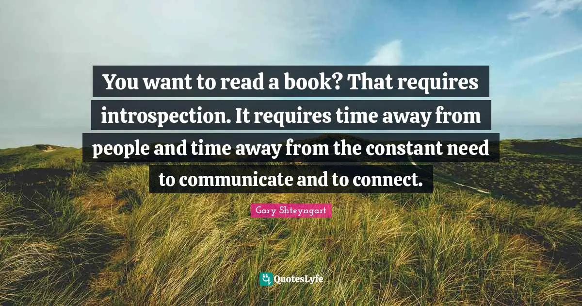 You want to read a book? That requires introspection. It requires time away from people and time away from the constant need to communicate and to connect.