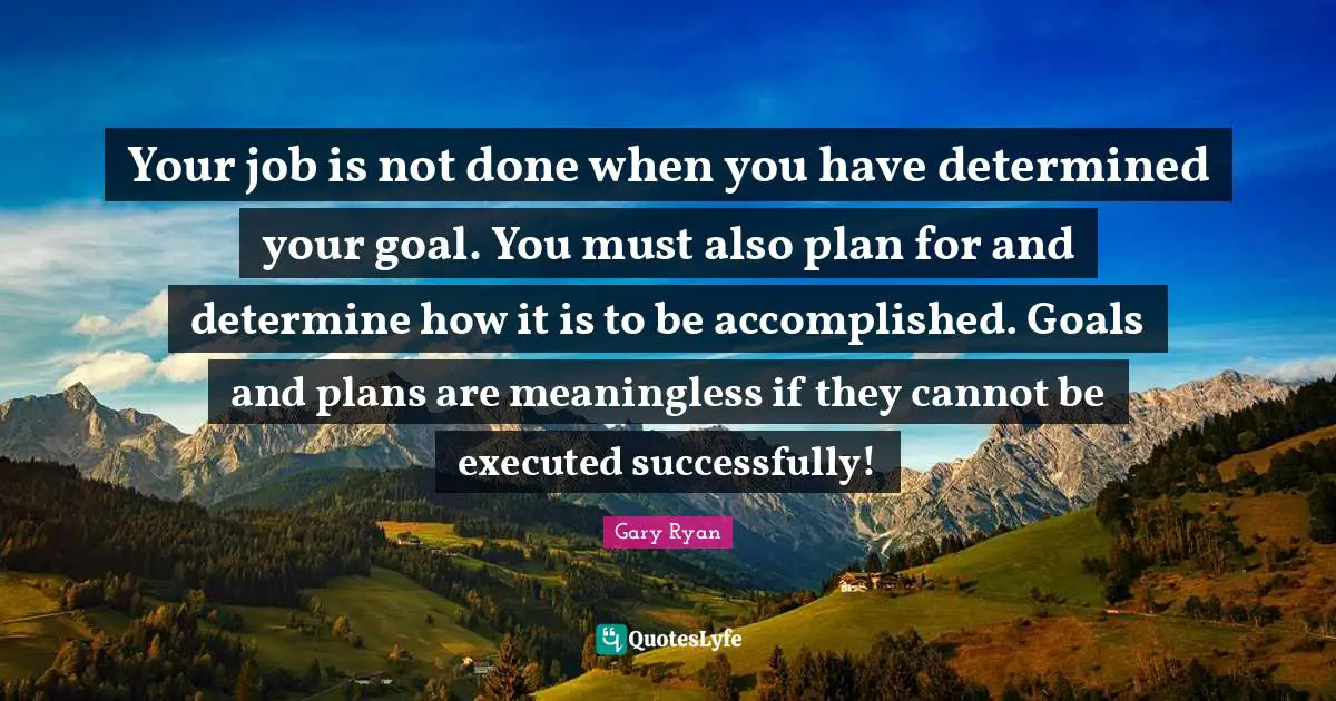 Your job is not done when you have determined your goal. You must also plan for and determine how it is to be accomplished. Goals and plans are meaningless if they cannot be executed successfully!
