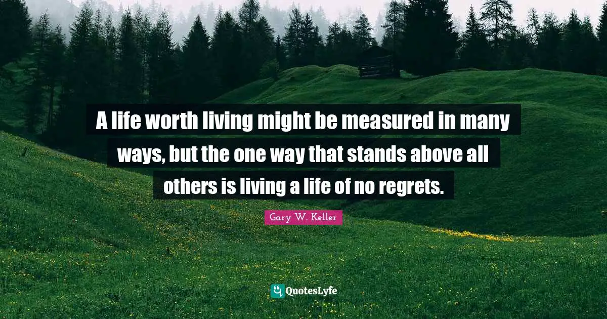 A life worth living might be measured in many ways, but the one way that stands above all others is living a life of no regrets.