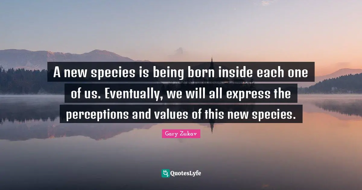A new species is being born inside each one of us. Eventually, we will all express the perceptions and values of this new species.