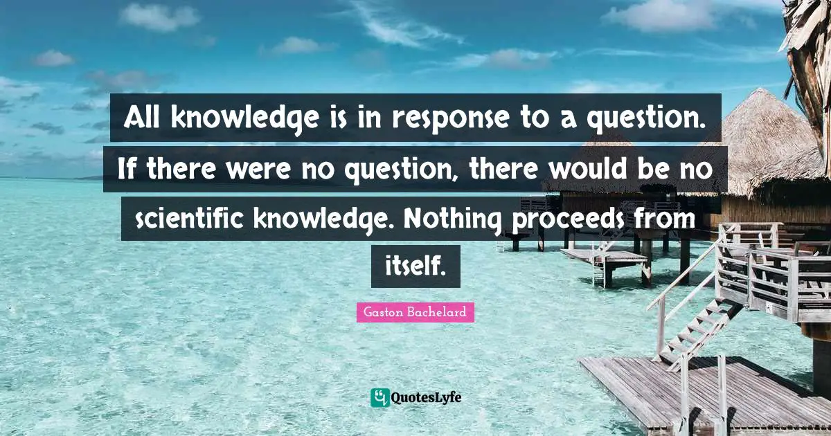 All knowledge is in response to a question. If there were no question, there would be no scientific knowledge. Nothing proceeds from itself.