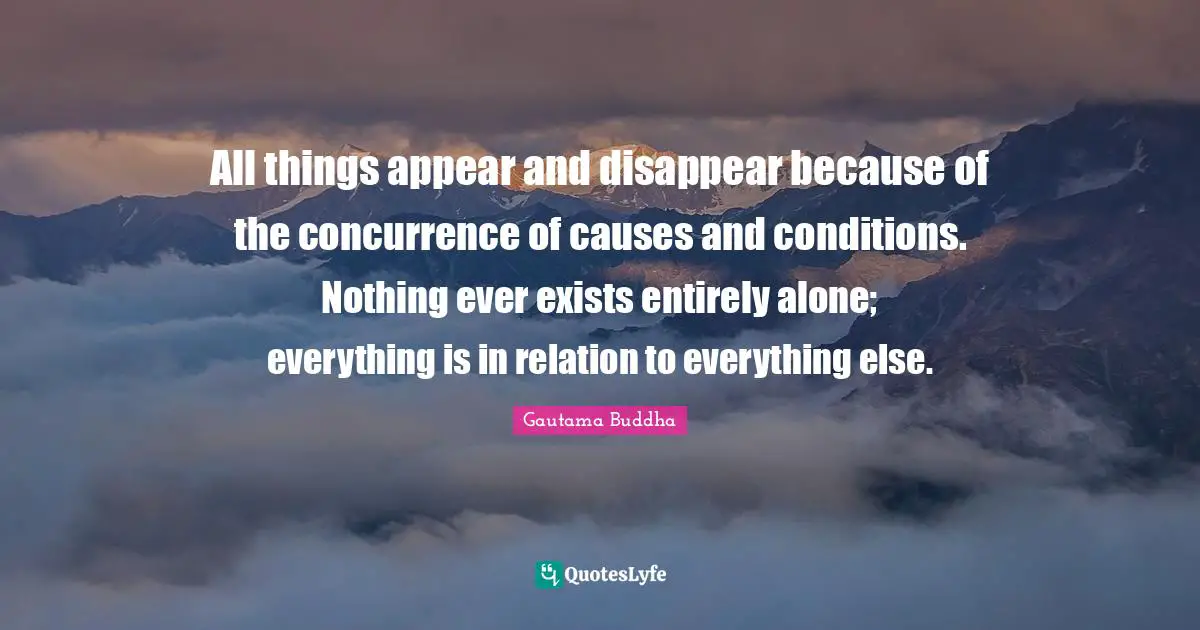 Gautama Buddha Quotes: "All things appear and disappear because of the concurrence of causes and conditions. Nothing ever exists entirely alone; everything is in relation to everything else."