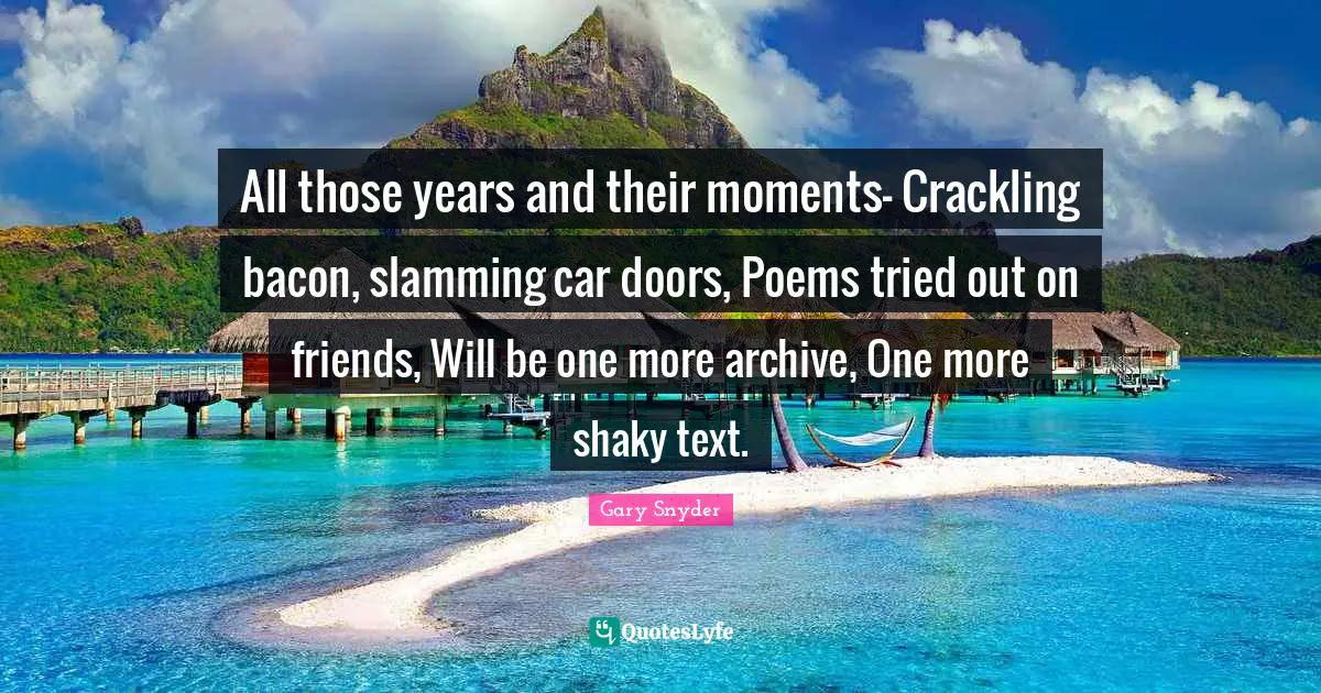 All those years and their moments— Crackling bacon, slamming car doors, Poems tried out on friends, Will be one more archive, One more shaky text.