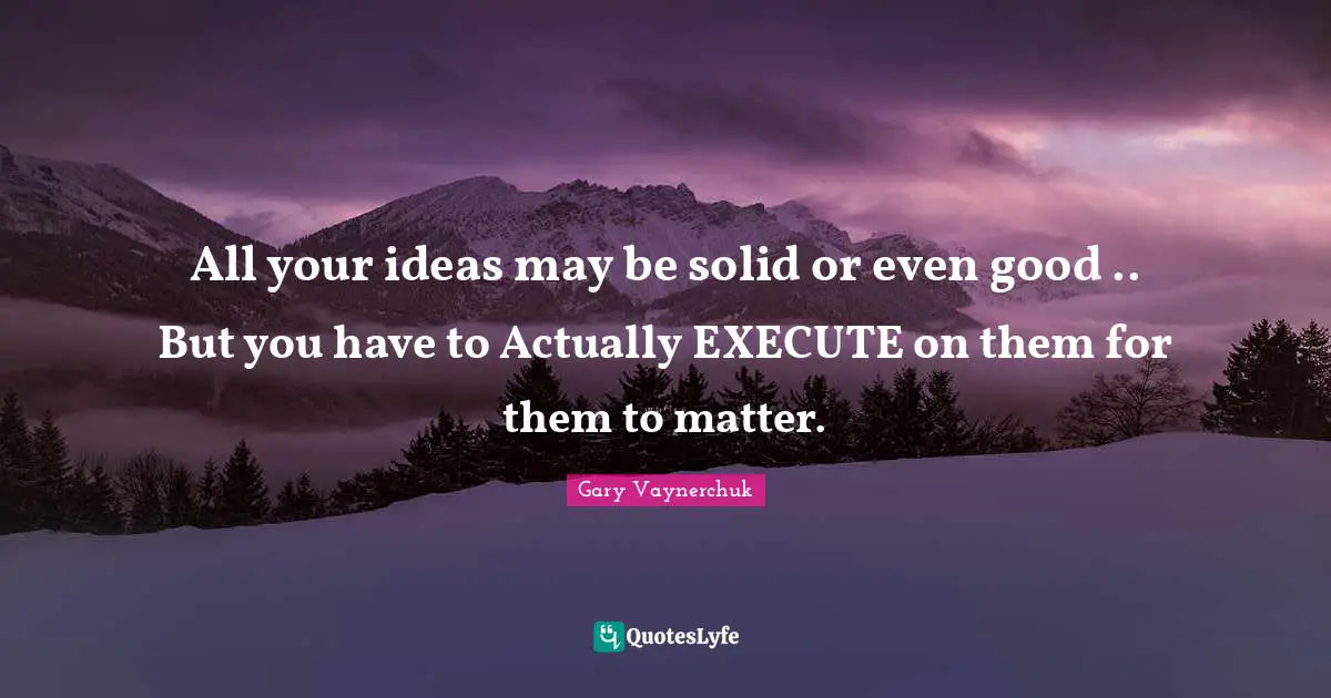All your ideas may be solid or even good .. But you have to Actually EXECUTE on them for them to matter.
