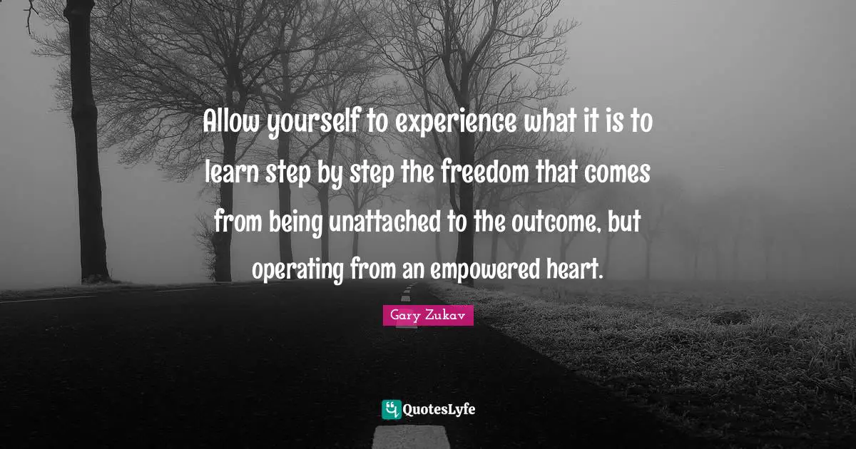 Gary Zukav Quotes: "Allow yourself to experience what it is to learn step by step the freedom that comes from being unattached to the outcome, but operating from an empowered heart."
