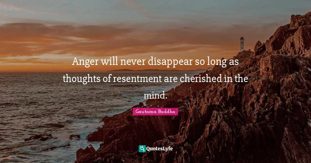 Anger will never disappear so long as thoughts of resentment are cherished in the mind.