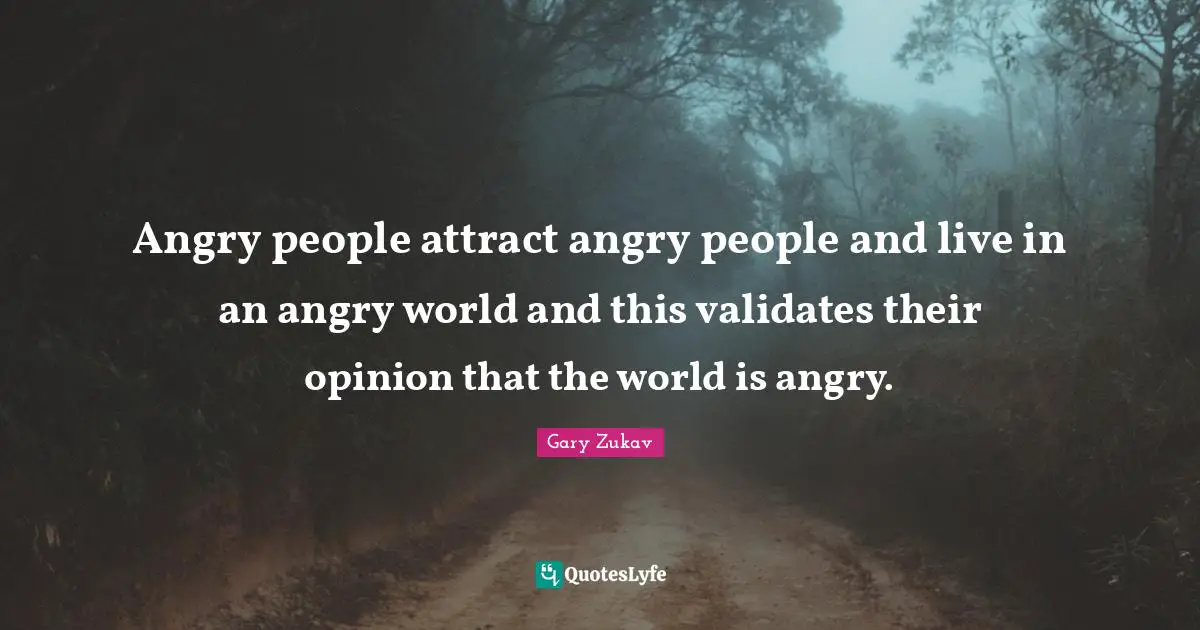 Angry people attract angry people and live in an angry world and this validates their opinion that the world is angry.
