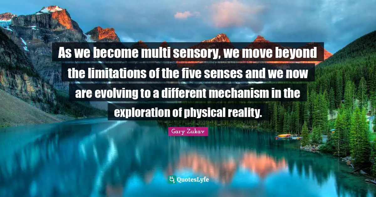 As we become multi sensory, we move beyond the limitations of the five senses and we now are evolving to a different mechanism in the exploration of physical reality.
