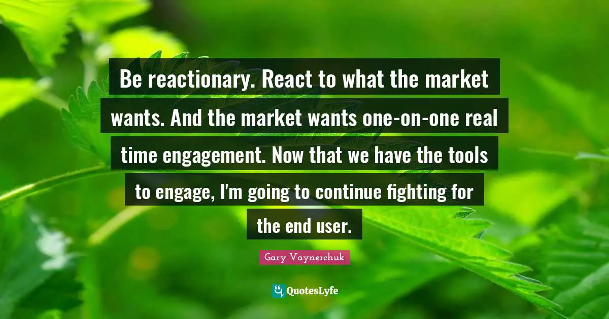 Be reactionary. React to what the market wants. And the market wants one-on-one real time engagement. Now that we have the tools to engage, I'm going to continue fighting for the end user.