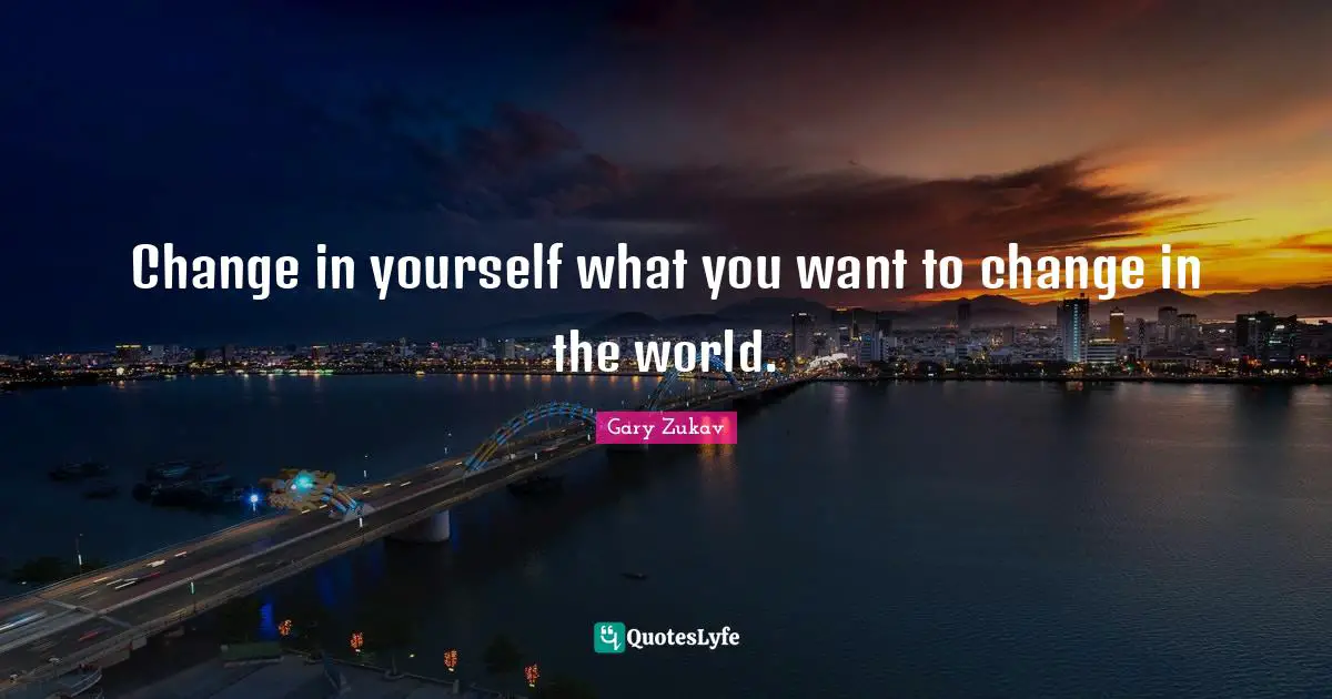 Change in yourself what you want to change in the world.