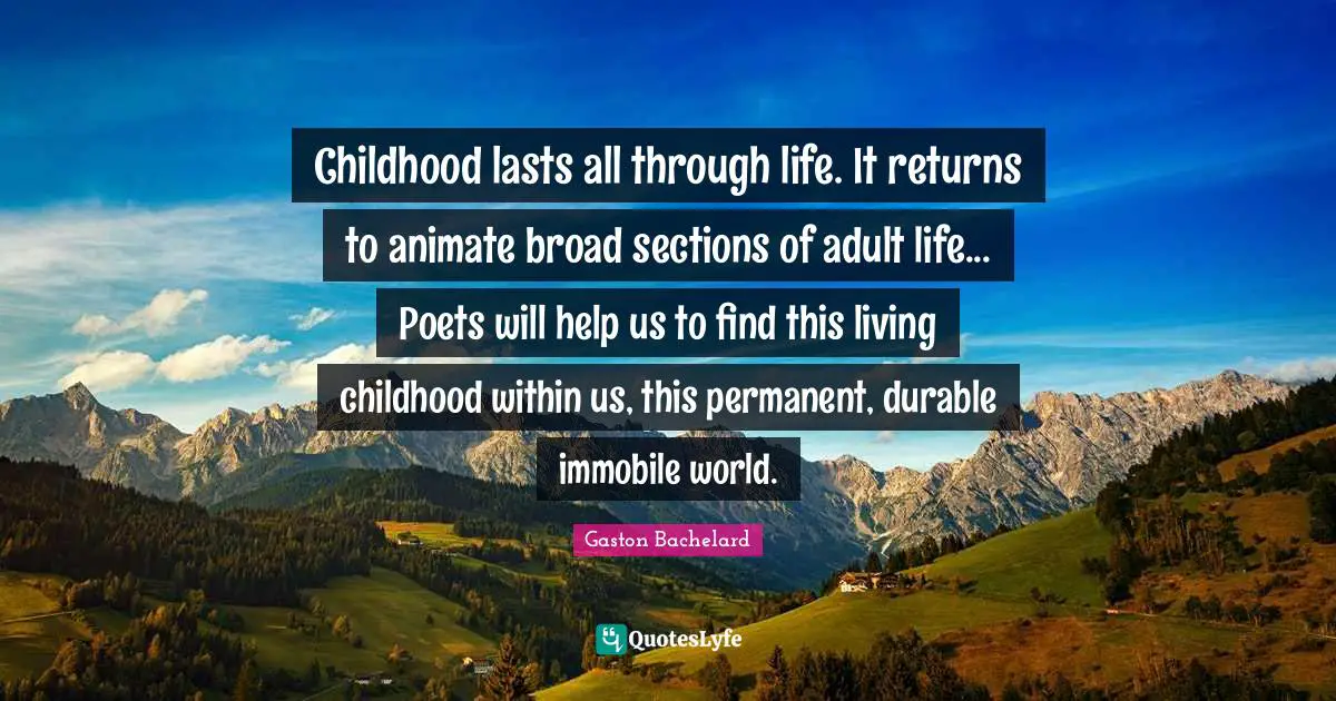 Childhood lasts all through life. It returns to animate broad sections of adult life... Poets will help us to find this living childhood within us, this permanent, durable immobile world.