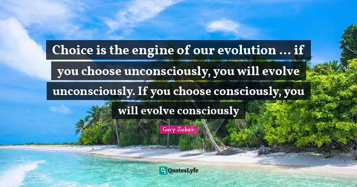 Choice is the engine of our evolution ... if you choose unconsciously, you will evolve unconsciously. If you choose consciously, you will evolve consciously