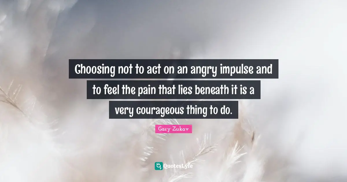 Choosing not to act on an angry impulse and to feel the pain that lies beneath it is a very courageous thing to do.