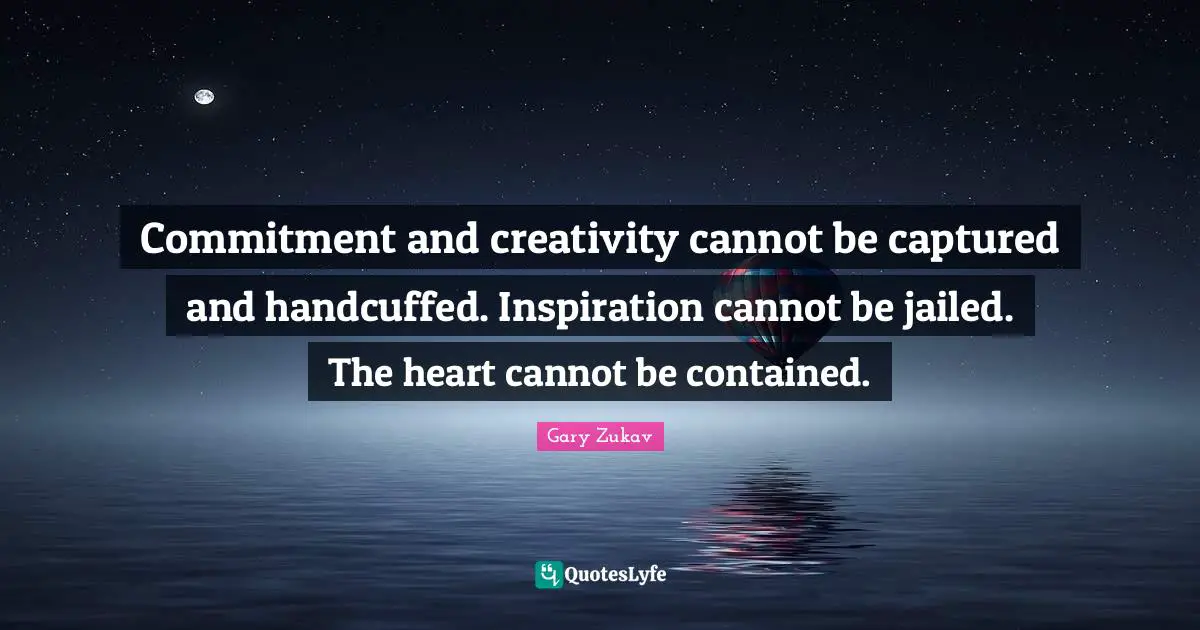 Commitment and creativity cannot be captured and handcuffed. Inspiration cannot be jailed. The heart cannot be contained.