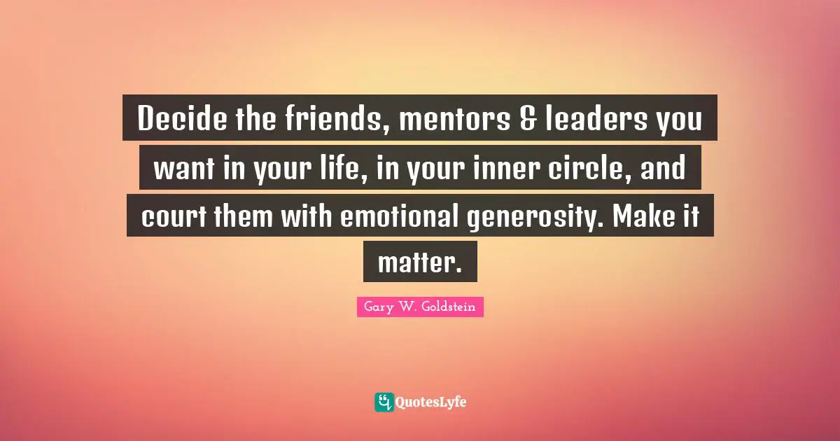 Decide the friends, mentors & leaders you want in your life, in your inner circle, and court them with emotional generosity. Make it matter.