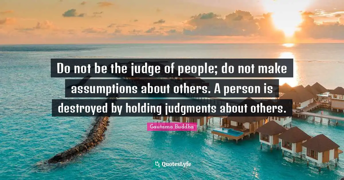 Gautama Buddha Quotes: "Do not be the judge of people; do not make assumptions about others. A person is destroyed by holding judgments about others."