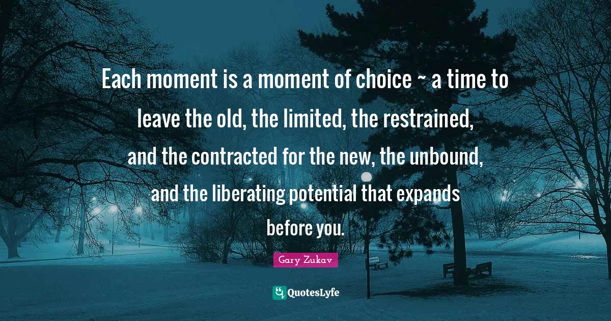 Each moment is a moment of choice ~ a time to leave the old, the limited, the restrained, and the contracted for the new, the unbound, and the liberating potential that expands before you.