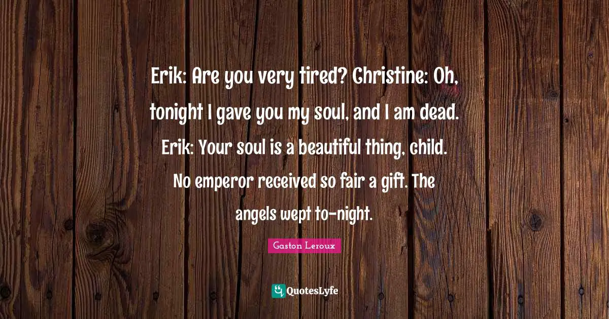 Erik: Are you very tired? Christine: Oh, tonight I gave you my soul, and I am dead. Erik: Your soul is a beautiful thing, child. No emperor received so fair a gift. The angels wept to-night.