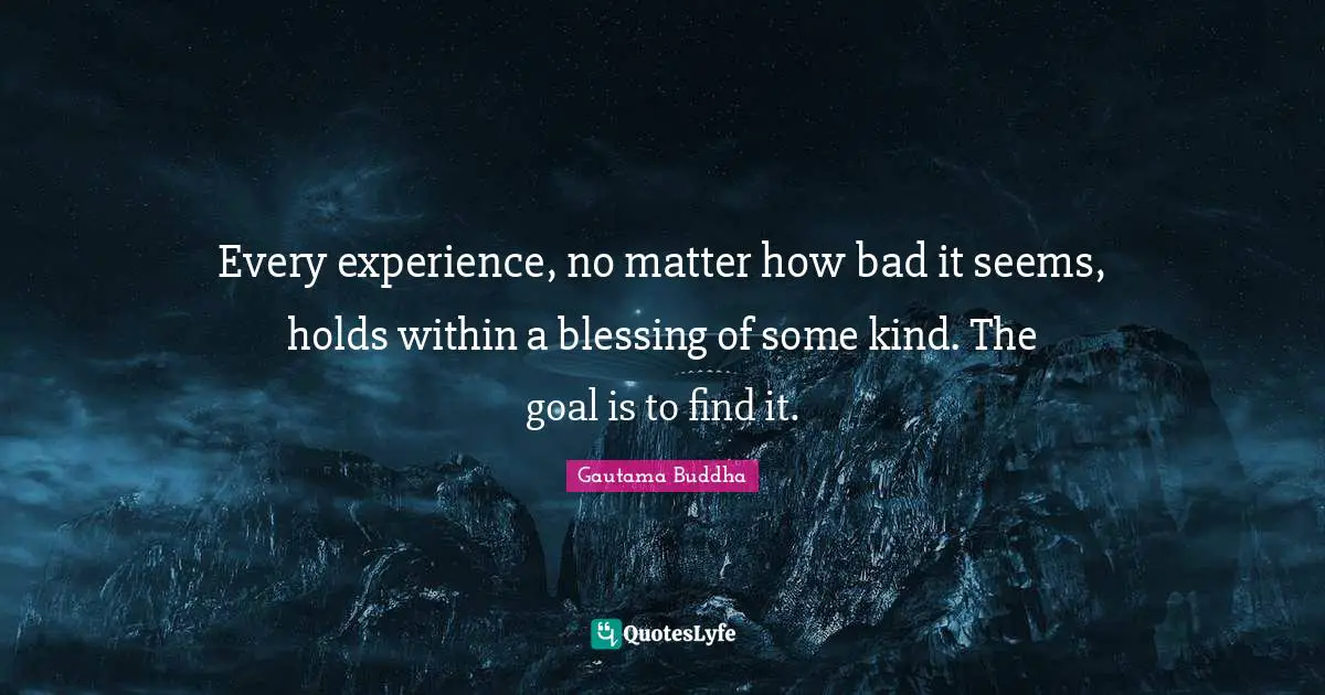Every experience, no matter how bad it seems, holds within a blessing of some kind. The goal is to find it.