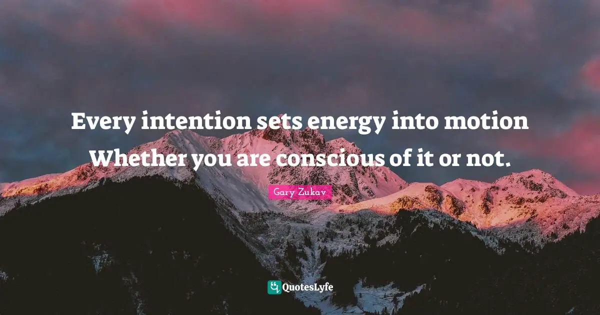 Every intention sets energy into motion Whether you are conscious of it or not.