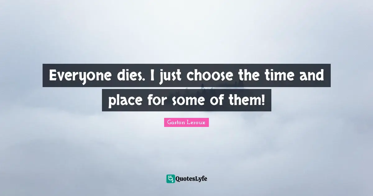 Everyone dies. I just choose the time and place for some of them!